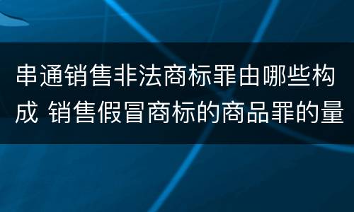 串通销售非法商标罪由哪些构成 销售假冒商标的商品罪的量刑主从