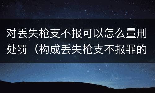 对丢失枪支不报可以怎么量刑处罚（构成丢失枪支不报罪的行为）