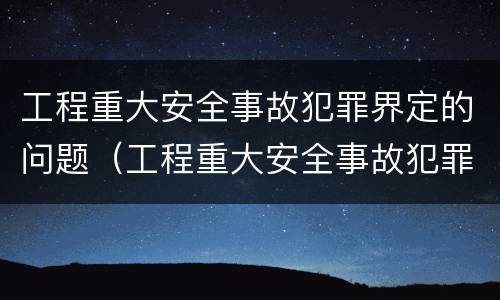 工程重大安全事故犯罪界定的问题（工程重大安全事故犯罪界定的问题是）