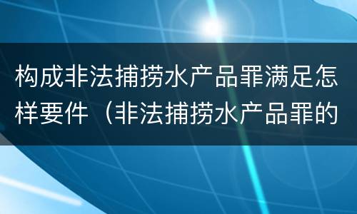 构成非法捕捞水产品罪满足怎样要件（非法捕捞水产品罪的构成要件）