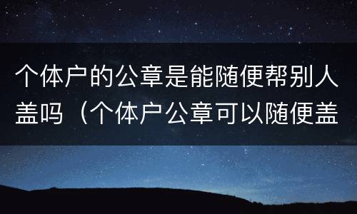 个体户的公章是能随便帮别人盖吗（个体户公章可以随便盖吗）