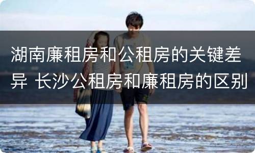 湖南廉租房和公租房的关键差异 长沙公租房和廉租房的区别