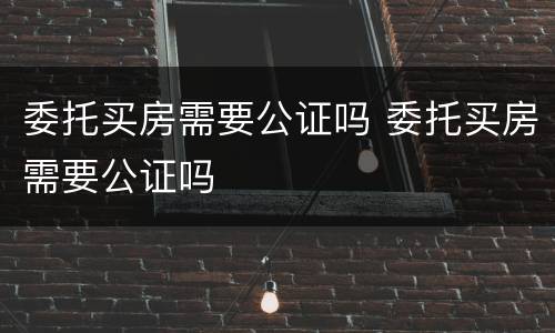 委托买房需要公证吗 委托买房需要公证吗