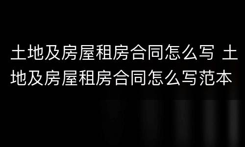 土地及房屋租房合同怎么写 土地及房屋租房合同怎么写范本