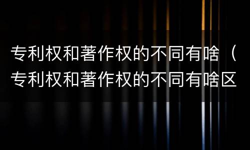 专利权和著作权的不同有啥（专利权和著作权的不同有啥区别）