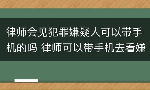 律师会见犯罪嫌疑人可以带手机的吗 律师可以带手机去看嫌疑人吗