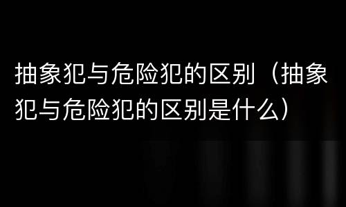 抽象犯与危险犯的区别（抽象犯与危险犯的区别是什么）