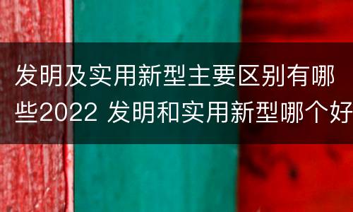 发明及实用新型主要区别有哪些2022 发明和实用新型哪个好