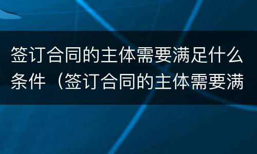 签订合同的主体需要满足什么条件（签订合同的主体需要满足什么条件呢）
