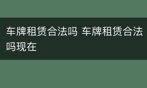 车牌租赁合法吗 车牌租赁合法吗现在