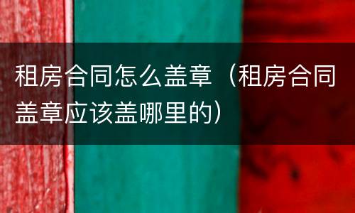 租房合同怎么盖章（租房合同盖章应该盖哪里的）