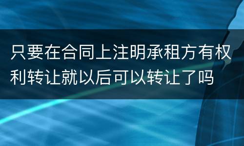 只要在合同上注明承租方有权利转让就以后可以转让了吗