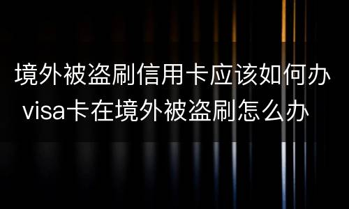 境外被盗刷信用卡应该如何办 visa卡在境外被盗刷怎么办