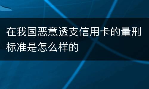 在我国恶意透支信用卡的量刑标准是怎么样的