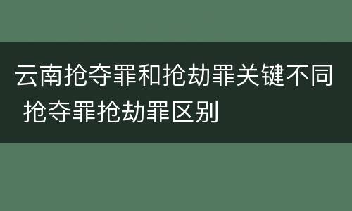 云南抢夺罪和抢劫罪关键不同 抢夺罪抢劫罪区别