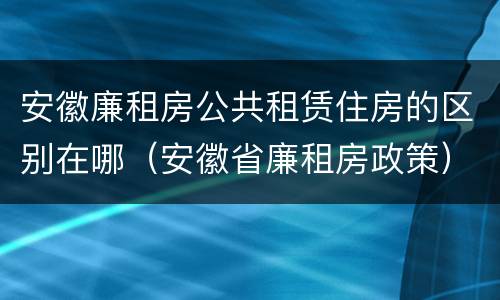 安徽廉租房公共租赁住房的区别在哪（安徽省廉租房政策）