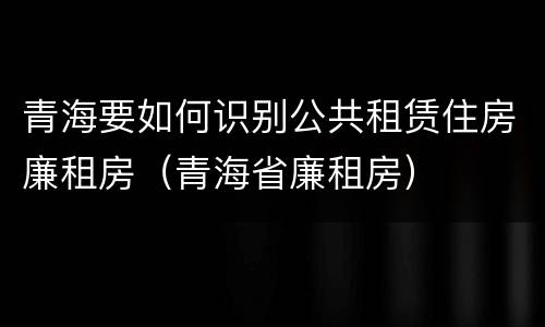 青海要如何识别公共租赁住房廉租房（青海省廉租房）