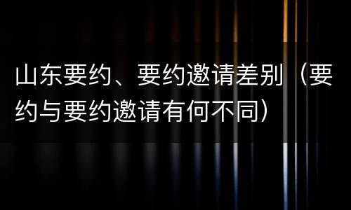 山东要约、要约邀请差别（要约与要约邀请有何不同）