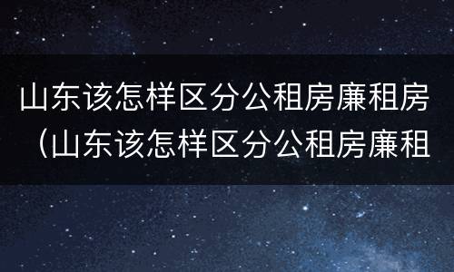 山东该怎样区分公租房廉租房（山东该怎样区分公租房廉租房呢）
