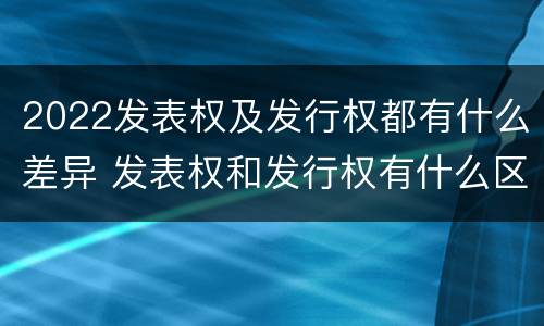 2022发表权及发行权都有什么差异 发表权和发行权有什么区别