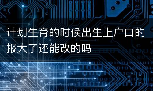 计划生育的时候出生上户口的报大了还能改的吗
