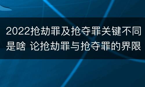 2022抢劫罪及抢夺罪关键不同是啥 论抢劫罪与抢夺罪的界限