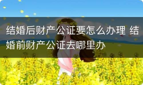 结婚后财产公证要怎么办理 结婚前财产公证去哪里办