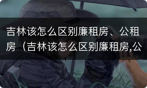 吉林该怎么区别廉租房、公租房（吉林该怎么区别廉租房,公租房呢）