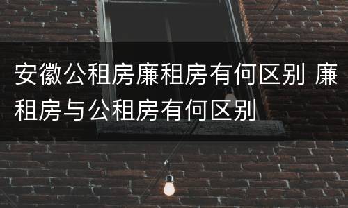安徽公租房廉租房有何区别 廉租房与公租房有何区别