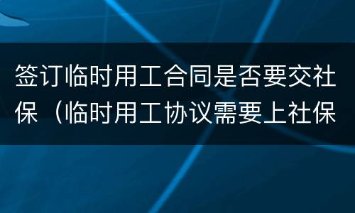 签订临时用工合同是否要交社保（临时用工协议需要上社保吗）