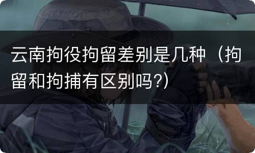 云南拘役拘留差别是几种（拘留和拘捕有区别吗?）