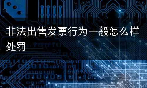 非法出售发票行为一般怎么样处罚