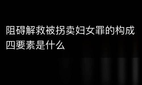 阻碍解救被拐卖妇女罪的构成四要素是什么