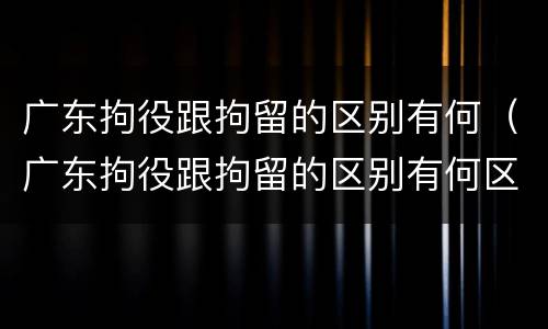 广东拘役跟拘留的区别有何（广东拘役跟拘留的区别有何区别呢）