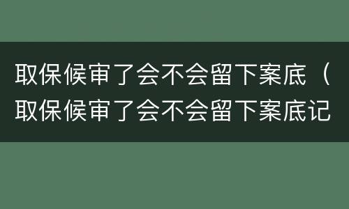 取保候审了会不会留下案底（取保候审了会不会留下案底记录）