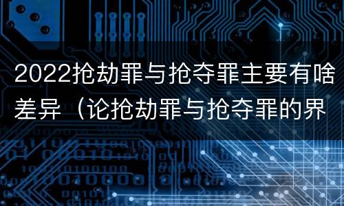 2022抢劫罪与抢夺罪主要有啥差异（论抢劫罪与抢夺罪的界限）