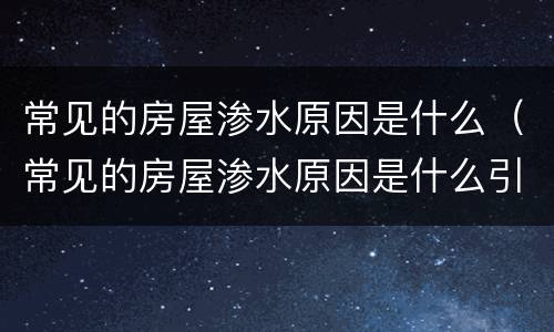常见的房屋渗水原因是什么（常见的房屋渗水原因是什么引起的）