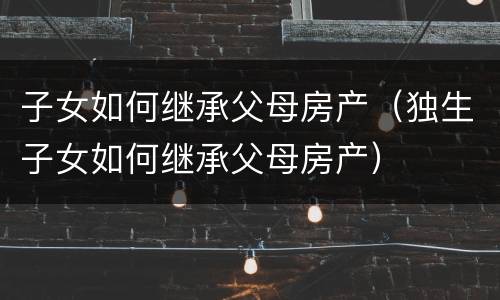 子女如何继承父母房产（独生子女如何继承父母房产）