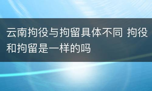 云南拘役与拘留具体不同 拘役和拘留是一样的吗