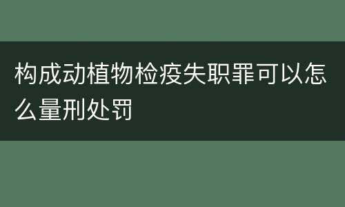 构成动植物检疫失职罪可以怎么量刑处罚