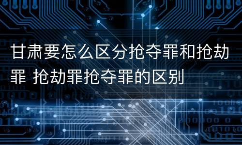 甘肃要怎么区分抢夺罪和抢劫罪 抢劫罪抢夺罪的区别