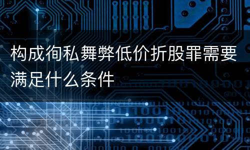 构成徇私舞弊低价折股罪需要满足什么条件