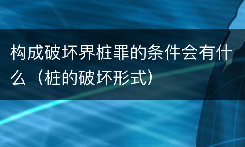 构成破坏界桩罪的条件会有什么（桩的破坏形式）