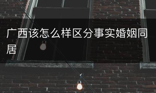 广西该怎么样区分事实婚姻同居