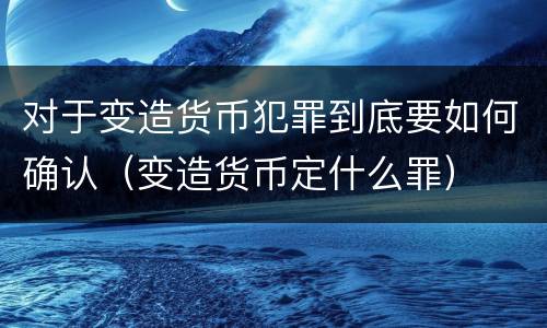 对于变造货币犯罪到底要如何确认（变造货币定什么罪）