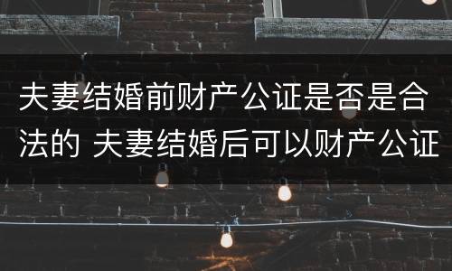 夫妻结婚前财产公证是否是合法的 夫妻结婚后可以财产公证吗