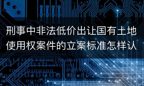 刑事中非法低价出让国有土地使用权案件的立案标准怎样认定