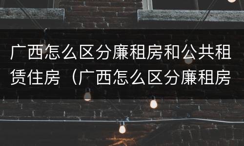 广西怎么区分廉租房和公共租赁住房（广西怎么区分廉租房和公共租赁住房呢）