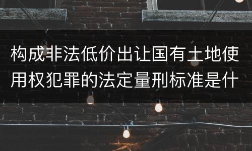 构成非法低价出让国有土地使用权犯罪的法定量刑标准是什么