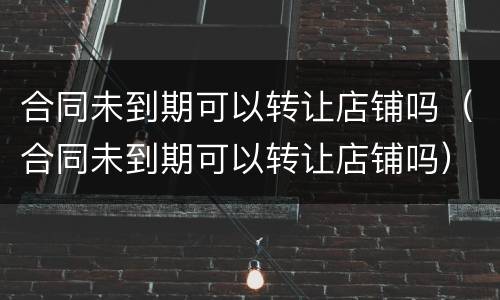 合同未到期可以转让店铺吗（合同未到期可以转让店铺吗）